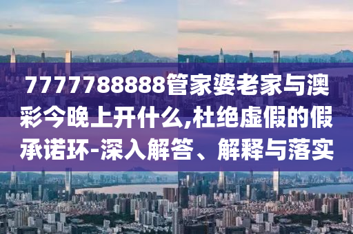 7777788888管家婆老家與澳彩今晚上開什么,杜絕虛假的假承諾環-深入解答、解釋與落實